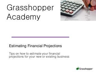 Grasshopper
Academy
Estimating Financial Projections
Tips on how to estimate your financial
projections for your new or existing business
 