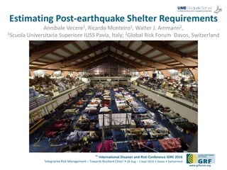 6th
International Disaster and Risk Conference IDRC 2016
‘Integrative Risk Management – Towards Resilient Cities‘ • 28 Aug – 1 Sept 2016 • Davos • Switzerland
www.grforum.org
Estimating Post-earthquake Shelter Requirements
Annibale Vecere1, Ricardo Monteiro1, Walter J. Ammann2,
1Scuola Universitaria Superiore IUSS Pavia, Italy; 2Global Risk Forum Davos, Switzerland
 