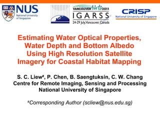 Estimating Water Optical Properties, Water Depth and Bottom Albedo Using High Resolution Satellite Imagery for Coastal Habitat Mapping S. C. Liew # , P. Chen, B. Saengtuksin, C. W. Chang Centre for Remote Imaging, Sensing and Processing National University of Singapore # Corresponding Author (scliew@nus.edu.sg) 