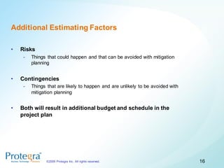 Additional Estimating Factors

•   Risks
     -   Things that could happen and that can be avoided with mitigation
         planning


•   Contingencies
     -   Things that are likely to happen and are unlikely to be avoided with
         mitigation planning


•   Both will result in additional budget and schedule in the
    project plan




               ©2009 Protegra Inc. All rights reserved.                         16
 