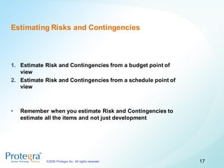 Estimating Risks and Contingencies



1. Estimate Risk and Contingencies from a budget point of
   view
2. Estimate Risk and Contingencies from a schedule point of
   view



•   Remember when you estimate Risk and Contingencies to
    estimate all the items and not just development




            ©2009 Protegra Inc. All rights reserved.          17
 