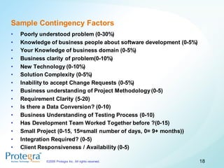Sample Contingency Factors
•   Poorly understood problem (0-30%)
•   Knowledge of business people about software development (0-5%)
•   Your Knowledge of business domain (0-5%)
•   Business clarity of problem(0-10%)
•   New Technology (0-10%)
•   Solution Complexity (0-5%)
•   Inability to accept Change Requests (0-5%)
•   Business understanding of Project Methodology (0-5)
•   Requirement Clarity (5-20)
•   Is there a Data Conversion? (0-10)
•   Business Understanding of Testing Process (0-10)
•   Has Development Team Worked Together before ?(0-15)
•   Small Project (0-15, 15=small number of days, 0= 9+ months))
•   Integration Required? (0-5)
•   Client Responsiveness / Availability (0-5)

             ©2009 Protegra Inc. All rights reserved.                18
 