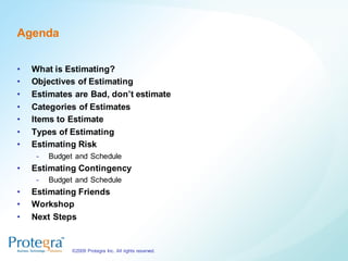 Agenda


•   What is Estimating?
•   Objectives of Estimating
•   Estimates are Bad, don’t estimate
•   Categories of Estimates
•   Items to Estimate
•   Types of Estimating
•   Estimating Risk
     -   Budget and Schedule
•   Estimating Contingency
     -   Budget and Schedule
•   Estimating Friends
•   Workshop
•   Next Steps


               ©2009 Protegra Inc. All rights reserved.
 
