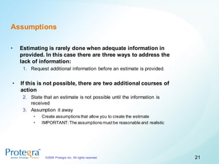Assumptions

•   Estimating is rarely done when adequate information in
    provided. In this case there are three ways to address the
    lack of information:
     1. Request additional information before an estimate is provided.


•   If this is not possible, there are two additional courses of
    action
     2. State that an estimate is not possible until the information is
        received
     3. Assumption it away
          •   Create assumptions that allow you to create the estimate
          •   IMPORTANT: The assumptions must be reasonable and realistic




               ©2009 Protegra Inc. All rights reserved.                     21
 