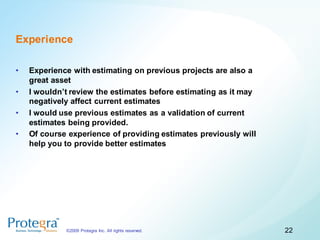 Experience

•   Experience with estimating on previous projects are also a
    great asset
•   I wouldn’t review the estimates before estimating as it may
    negatively affect current estimates
•   I would use previous estimates as a validation of current
    estimates being provided.
•   Of course experience of providing estimates previously will
    help you to provide better estimates




             ©2009 Protegra Inc. All rights reserved.             22
 