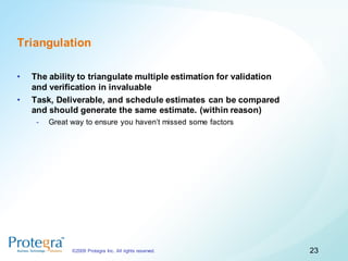 Triangulation

•   The ability to triangulate multiple estimation for validation
    and verification in invaluable
•   Task, Deliverable, and schedule estimates can be compared
    and should generate the same estimate. (within reason)
     -   Great way to ensure you haven’t missed some factors




               ©2009 Protegra Inc. All rights reserved.             23
 