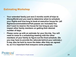 Estimating Workshop

•   Your extended family just won 2 months worth of trips to
    DisneyWorld and you need to determine when to schedule
    your flights and how long to book at executive house for. (all
    flights/accommodations/Park passes are included) You
    don’t want to reserve the house for too long as you may
    impact other family members on getting their desired
    number of days.
•   Please come up with an estimate for your the trip. You will
    need to come to a scheduling meeting with the other
    members of your family to figure out the final schedule. (So
    you may have to provide the rationale behind your estimate.)
    It may also be hard to move the dates after they are agreed
    to, so it is important that everyone come prepared.




             ©2009 Protegra Inc. All rights reserved.                24
 