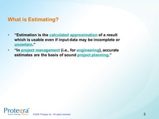 What is Estimating?

•   “Estimation is the calculated approximation of a result
    which is usable even if input data may be incomplete or
    uncertain.”
•   “In project management (i.e., for engineering), accurate
    estimates are the basis of sound project planning.”




             ©2009 Protegra Inc. All rights reserved.          3
 