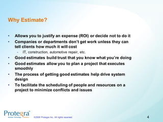 Why Estimate?

•   Allows you to justify an expense (ROI) or decide not to do it
•   Companies or departments don’t get work unless they can
    tell clients how much it will cost
     -   IT, construction, automotive repair, etc.
•   Good estimates build trust that you know what you’re doing
•   Good estimates allow you to plan a project that executes
    smoothly
•   The process of getting good estimates help drive system
    design
•   To facilitate the scheduling of people and resources on a
    project to minimize conflicts and issues




                ©2009 Protegra Inc. All rights reserved.            4
 