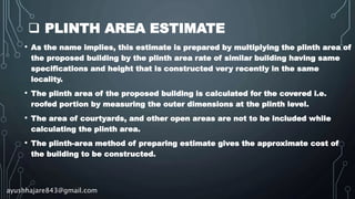  PLINTH AREA ESTIMATE
• As the name implies, this estimate is prepared by multiplying the plinth area of
the proposed building by the plinth area rate of similar building having same
specifications and height that is constructed very recently in the same
locality.
• The plinth area of the proposed building is calculated for the covered i.e.
roofed portion by measuring the outer dimensions at the plinth level.
• The area of courtyards, and other open areas are not to be included while
calculating the plinth area.
• The plinth-area method of preparing estimate gives the approximate cost of
the building to be constructed.
ayushhajare843@gmail.com
 