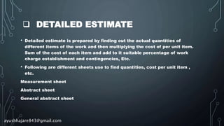  DETAILED ESTIMATE
• Detailed estimate is prepared by finding out the actual quantities of
different items of the work and then multiplying the cost of per unit item.
Sum of the cost of each item and add to it suitable percentage of work
charge establishment and contingencies, Etc.
• Following are different sheets use to find quantities, cost per unit item ,
etc.
Measurement sheet
Abstract sheet
General abstract sheet
ayushhajare843@gmail.com
 