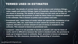 TERMED USED IN ESTIMATES
• Prime cost : the details of certain items such as doors and windows fittings ,
water supply and sanitary fittings, types of handrails, electrical fittings, etc. are
not shown in drawing. The details of such items are not work out at time of
preparing estimate but provision is made for these items as a lumpsum amount
in the estimate. This is known as prime cost or prime cost sum.
• Provisional sum : some items of works which are special like installation of air
conditioners, lifts, etc. such items of work cannot be carried out by civil
engineer, therefore a certain amount of sum of money is included in the
estimate. This amount is known as provisional sum.
• Lumpsum : when it is not possible to decide a suitable unit rate for items of
works and it is difficult to measure the work in standard units, the provision is
made up in lumpsum basis in estimate. Such provision is known as lumpsum
provision. Ex. Site clearance, dewatering, dismantling of structure.
ayushhajare843@gmail.com
 
