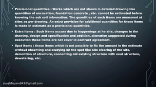 • Provisional quantities : Works which are not shown in detailed drawing like
quantities of excavation, foundation concrete , etc. cannot be estimated before
knowing the sub soil information. The quantities of such items are measured at
sites as per drawing. An extra provision for additional quantities for these items
is made in estimate as a provisional quantities.
• Extra items : Such items occurs due to happenings at he site, changes in the
drawing, design and specification and addition, alteration suggested during
execution these items are not cover in contract agreement.
• Spot items : those items which is not possible to fix the amount in the estimate
without observing and studying on the spot like site clearing of the site,
demolition of structure, connecting old existing structure with neat structure,
dewatering, etc.
ayushhajare843@gmail.com
 