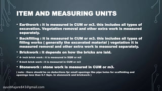 ITEM AND MEASURING UNITS
• Earthwork : it is measured in CUM or m3. this includes all types of
excavation. Vegetation removal and other extra work is measured
separately.
• Backfilling : it is measured in CUM or m3. this includes all types of
filling works ( generally the excavated material ) vegetation it is
measured removal and other extra work is measured separately.
• Brickwork : it depends on how the bricks are laid.
 4- inch brick work : it is measured in SQM or m2
 8-inch brick work : it is measured in CUM or m3
• Stonework : stone work is measured in CUM or m3.
( note : there should be no deductions fpr small openings like pipe holes for scaffolding and
openings less than 0.1 Sqm. In stonework and brickwork )
ayushhajare843@gmail.com
 