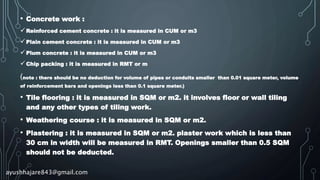 • Concrete work :
Reinforced cement concrete : it is measured in CUM or m3
Plain cement concrete : it is measured in CUM or m3
Plum concrete : it is measured in CUM or m3
Chip packing : it is measured in RMT or m
(note : there should be no deduction for volume of pipes or conduits smaller than 0.01 square meter, volume
of reinforcement bars and openings less than 0.1 square meter.)
• Tile flooring : it is measured in SQM or m2. it involves floor or wall tiling
and any other types of tiling work.
• Weathering course : it is measured in SQM or m2.
• Plastering : it is measured in SQM or m2. plaster work which is less than
30 cm in width will be measured in RMT. Openings smaller than 0.5 SQM
should not be deducted.
ayushhajare843@gmail.com
 