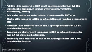 • Painting : it is measured in SQM or m2. openings smaller than 0.5 SQM
should not be deducted. It involves white washing, varnishing,
distempering, coloring.
• Drip, string course and water coping : it is measured in RMT or m.
• Glazing : it is measured in SQM or m2. polishing and rounding is measured in
RMT.
• Formwork : it is measured in SQM or m2. openings smaller than 0.4 m2
should not be deducted.
• Centering and shuttering : it is measure in SQM or m2. openings smaller
than 0.4 m2 should not be deducted.
• Scaffolding : it is measured in SQM or m2. openings smaller than o.4m2
should not be deducted.
ayushhajare843@gmail.com
 