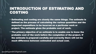 INTRODUCTION OF ESTIMATING AND
COSTING
• Estimating and costing are closely the same things. The estimate is
defined as the process of calculating the various quantities and the
expected expenditure to be incurred on a particular work or
project. The estimate gives the probable cost of work.
• The primary objective of an estimate is to enable one to know the
probable cost of the work before the completion of the project. If
the estimate is prepared carefully and correctly there will not be
much difference between estimated and actual cost.
ayushhajare843@gmail.com
 