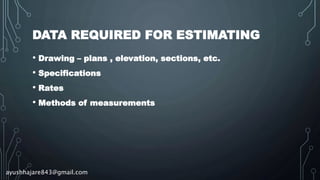 DATA REQUIRED FOR ESTIMATING
• Drawing – plans , elevation, sections, etc.
• Specifications
• Rates
• Methods of measurements
ayushhajare843@gmail.com
 