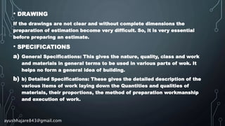 • DRAWING
If the drawings are not clear and without complete dimensions the
preparation of estimation become very difficult. So, it is very essential
before preparing an estimate.
• SPECIFICATIONS
a) General Specifications: This gives the nature, quality, class and work
and materials in general terms to be used in various parts of wok. It
helps no form a general idea of building.
b) b) Detailed Specifications: These gives the detailed description of the
various items of work laying down the Quantities and qualities of
materials, their proportions, the method of preparation workmanship
and execution of work.
ayushhajare843@gmail.com
 