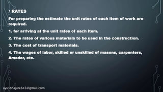 • RATES
For preparing the estimate the unit rates of each item of work are
required.
1. for arriving at the unit rates of each item.
2. The rates of various materials to be used in the construction.
3. The cost of transport materials.
4. The wages of labor, skilled or unskilled of masons, carpenters,
Amador, etc.
ayushhajare843@gmail.com
 