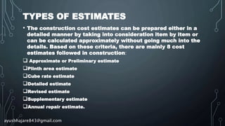 TYPES OF ESTIMATES
• The construction cost estimates can be prepared either in a
detailed manner by taking into consideration item by item or
can be calculated approximately without going much into the
details. Based on these criteria, there are mainly 8 cost
estimates followed in construction:
 Approximate or Preliminary estimate
Plinth area estimate
Cube rate estimate
Detailed estimate
Revised estimate
Supplementary estimate
Annual repair estimate.
ayushhajare843@gmail.com
 