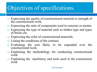 Objectives of specifications.
 Expressing the quality of constructional material or strength of
the constructional work.
 Expressing the ratio of components used in concrete or mortar.
 Expressing the type of material such as timber type and types
of bricks etc.
 Expressing the color of constructional materials.
 Listing the conditions of the contract.
 Evaluating the cost likely to be expended over the
constructional work.
 Explaining the methodology for conducting constructional
work.
 Explaining the machinery and tools used in the construction
work
5
Mr.A.B.Jadhav
 