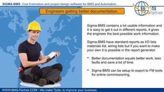 WWW.BMS-Partner.COM - We make Tools, to improve your business.
SIGMA-BMS: Cost Estimation and project design software for BMS and Automation.
Engineers getting better documentation.
Sigma-BMS contains a lot usable information and
it is easy to get it out in different reports, it gives
the engineer the best possible work information.
Sigma-BMS have standard reports as I/O lists
materials list, wiring lists but if you want to make
your own it is possible in the report generator.
• Better documentation equals better work, less
faults and save a lot of time.
• Sigma-BMS can be setup to export to FM tools
for online commissioning.
 
