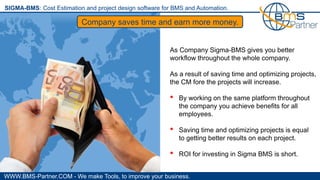 WWW.BMS-Partner.COM - We make Tools, to improve your business.
SIGMA-BMS: Cost Estimation and project design software for BMS and Automation.
Company saves time and earn more money.
As Company Sigma-BMS gives you better
workflow throughout the whole company.
As a result of saving time and optimizing projects,
the CM fore the projects will increase.
• By working on the same platform throughout
the company you achieve benefits for all
employees.
• Saving time and optimizing projects is equal
to getting better results on each project.
• ROI for investing in Sigma BMS is short.
 