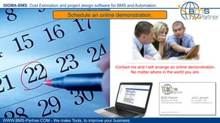WWW.BMS-Partner.COM - We make Tools, to improve your business.
SIGMA-BMS: Cost Estimation and project design software for BMS and Automation.
Schedule an online demonstration.
Contact me and I will arrange an online demonstration.
No matter where in the world you are.
 