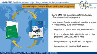 WWW.BMS-Partner.COM - We make Tools, to improve your business.
SIGMA-BMS: Cost Estimation and project design software for BMS and Automation.
Import/export from/to Excel and other programs
Sigma-BMS has many options for exchanging
information with other programs.
Import/export functions makes It possible to share
or reuse already build up information.
• Import of pricelists, plant lists, quotation lists…
• Export of all calculation details for use in other
programs. (.csv, .xls, .xml or API)
• Integration with e.g. CRM and ERP system.
• Integration with electrical CAD system.
 