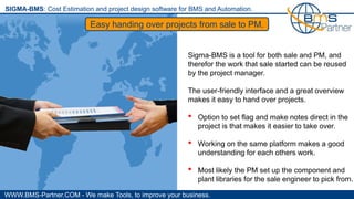 WWW.BMS-Partner.COM - We make Tools, to improve your business.
SIGMA-BMS: Cost Estimation and project design software for BMS and Automation.
Easy handing over projects from sale to PM.
Sigma-BMS is a tool for both sale and PM, and
therefor the work that sale started can be reused
by the project manager.
The user-friendly interface and a great overview
makes it easy to hand over projects.
• Option to set flag and make notes direct in the
project is that makes it easier to take over.
• Working on the same platform makes a good
understanding for each others work.
• Most likely the PM set up the component and
plant libraries for the sale engineer to pick from.
 