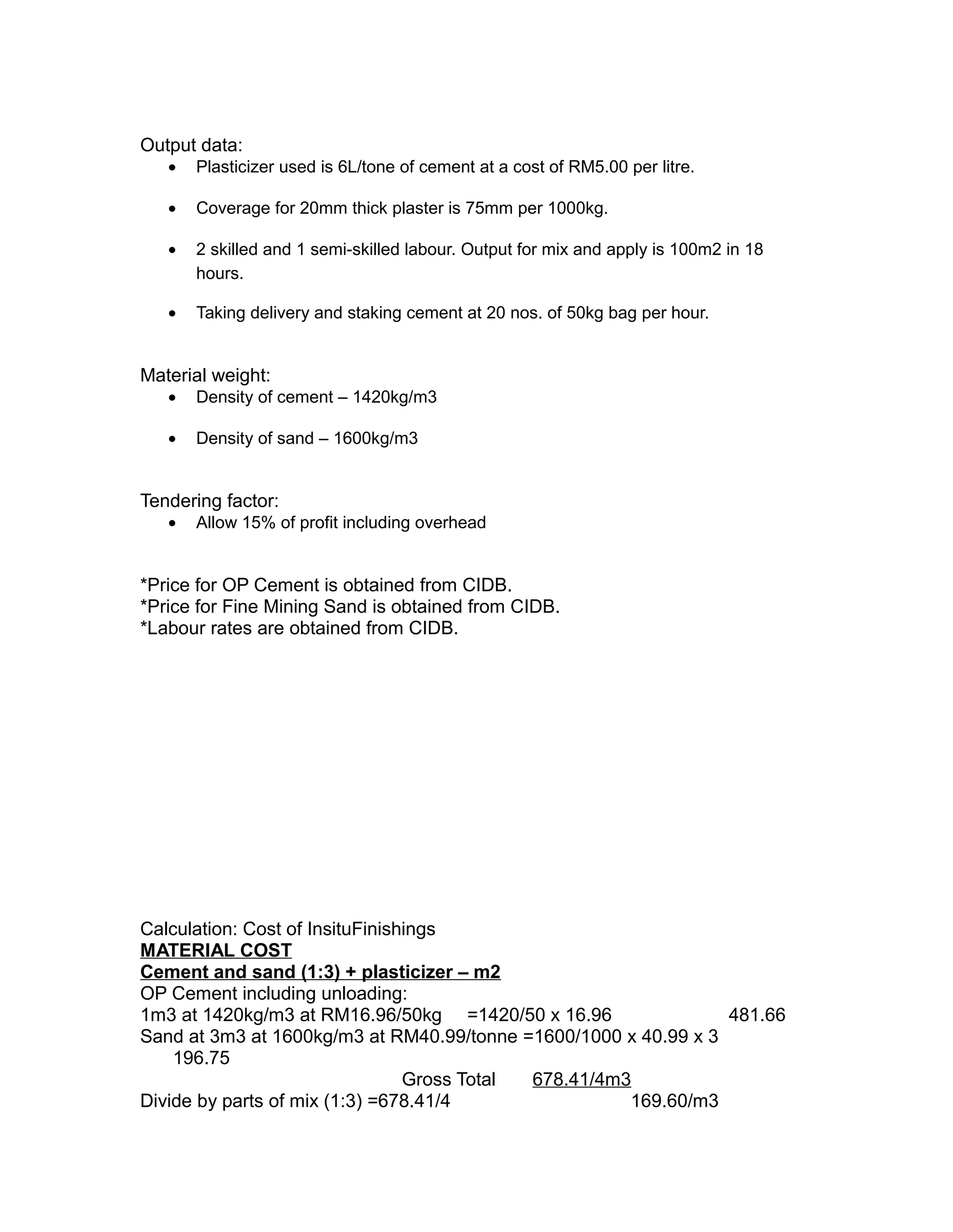 Output data:
• Plasticizer used is 6L/tone of cement at a cost of RM5.00 per litre.
• Coverage for 20mm thick plaster is 75mm per 1000kg.
• 2 skilled and 1 semi-skilled labour. Output for mix and apply is 100m2 in 18
hours.
• Taking delivery and staking cement at 20 nos. of 50kg bag per hour.
Material weight:
• Density of cement – 1420kg/m3
• Density of sand – 1600kg/m3
Tendering factor:
• Allow 15% of profit including overhead
*Price for OP Cement is obtained from CIDB.
*Price for Fine Mining Sand is obtained from CIDB.
*Labour rates are obtained from CIDB.
Calculation: Cost of InsituFinishings
MATERIAL COST
Cement and sand (1:3) + plasticizer – m2
OP Cement including unloading:
1m3 at 1420kg/m3 at RM16.96/50kg =1420/50 x 16.96 481.66
Sand at 3m3 at 1600kg/m3 at RM40.99/tonne =1600/1000 x 40.99 x 3
196.75
Gross Total 678.41/4m3
Divide by parts of mix (1:3) =678.41/4 169.60/m3
 