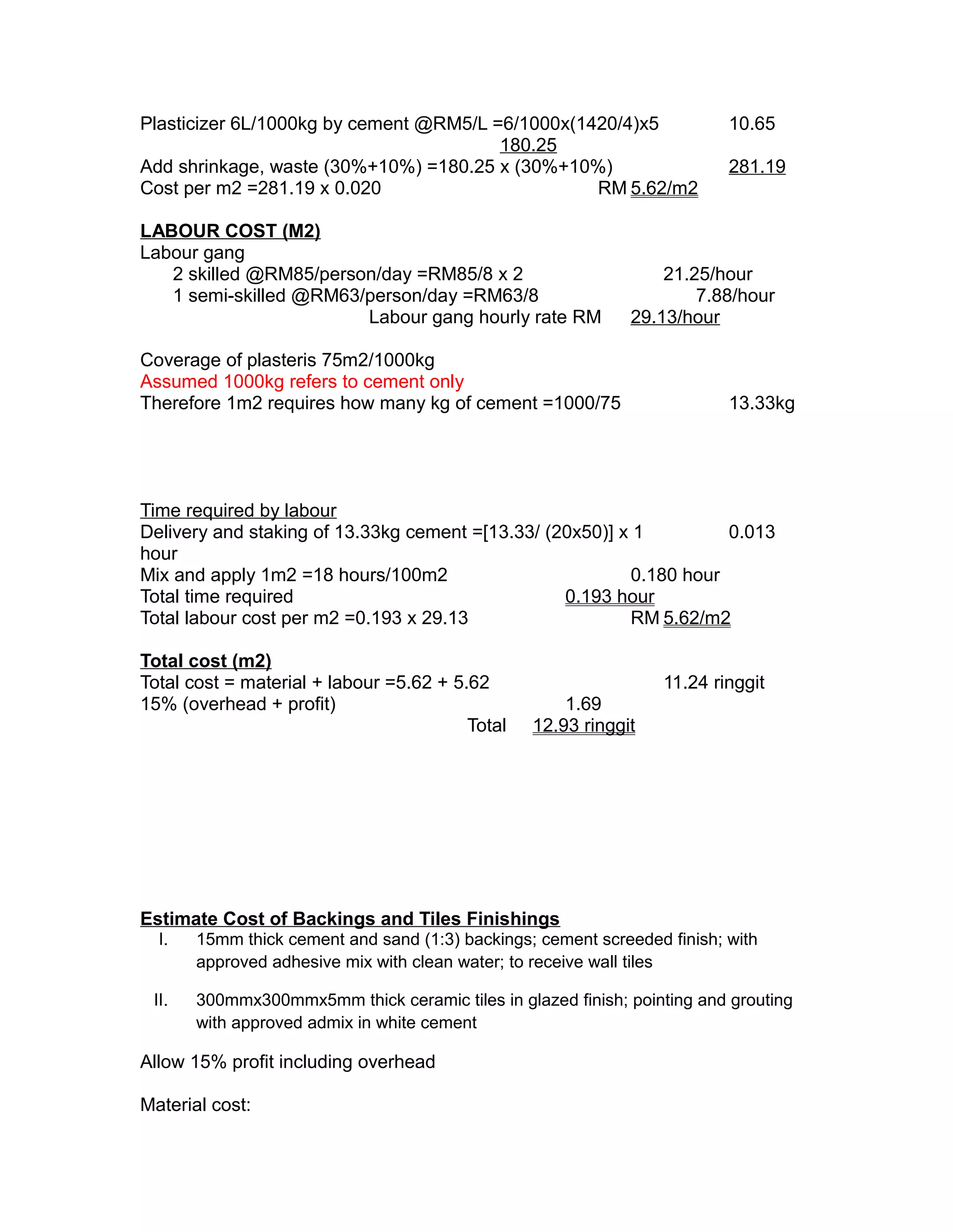 Plasticizer 6L/1000kg by cement @RM5/L =6/1000x(1420/4)x5 10.65
180.25
Add shrinkage, waste (30%+10%) =180.25 x (30%+10%) 281.19
Cost per m2 =281.19 x 0.020 RM 5.62/m2
LABOUR COST (M2)
Labour gang
2 skilled @RM85/person/day =RM85/8 x 2 21.25/hour
1 semi-skilled @RM63/person/day =RM63/8 7.88/hour
Labour gang hourly rate RM 29.13/hour
Coverage of plasteris 75m2/1000kg
Assumed 1000kg refers to cement only
Therefore 1m2 requires how many kg of cement =1000/75 13.33kg
Time required by labour
Delivery and staking of 13.33kg cement =[13.33/ (20x50)] x 1 0.013
hour
Mix and apply 1m2 =18 hours/100m2 0.180 hour
Total time required 0.193 hour
Total labour cost per m2 =0.193 x 29.13 RM 5.62/m2
Total cost (m2)
Total cost = material + labour =5.62 + 5.62 11.24 ringgit
15% (overhead + profit) 1.69
Total 12.93 ringgit
Estimate Cost of Backings and Tiles Finishings
I. 15mm thick cement and sand (1:3) backings; cement screeded finish; with
approved adhesive mix with clean water; to receive wall tiles
II. 300mmx300mmx5mm thick ceramic tiles in glazed finish; pointing and grouting
with approved admix in white cement
Allow 15% profit including overhead
Material cost:
 