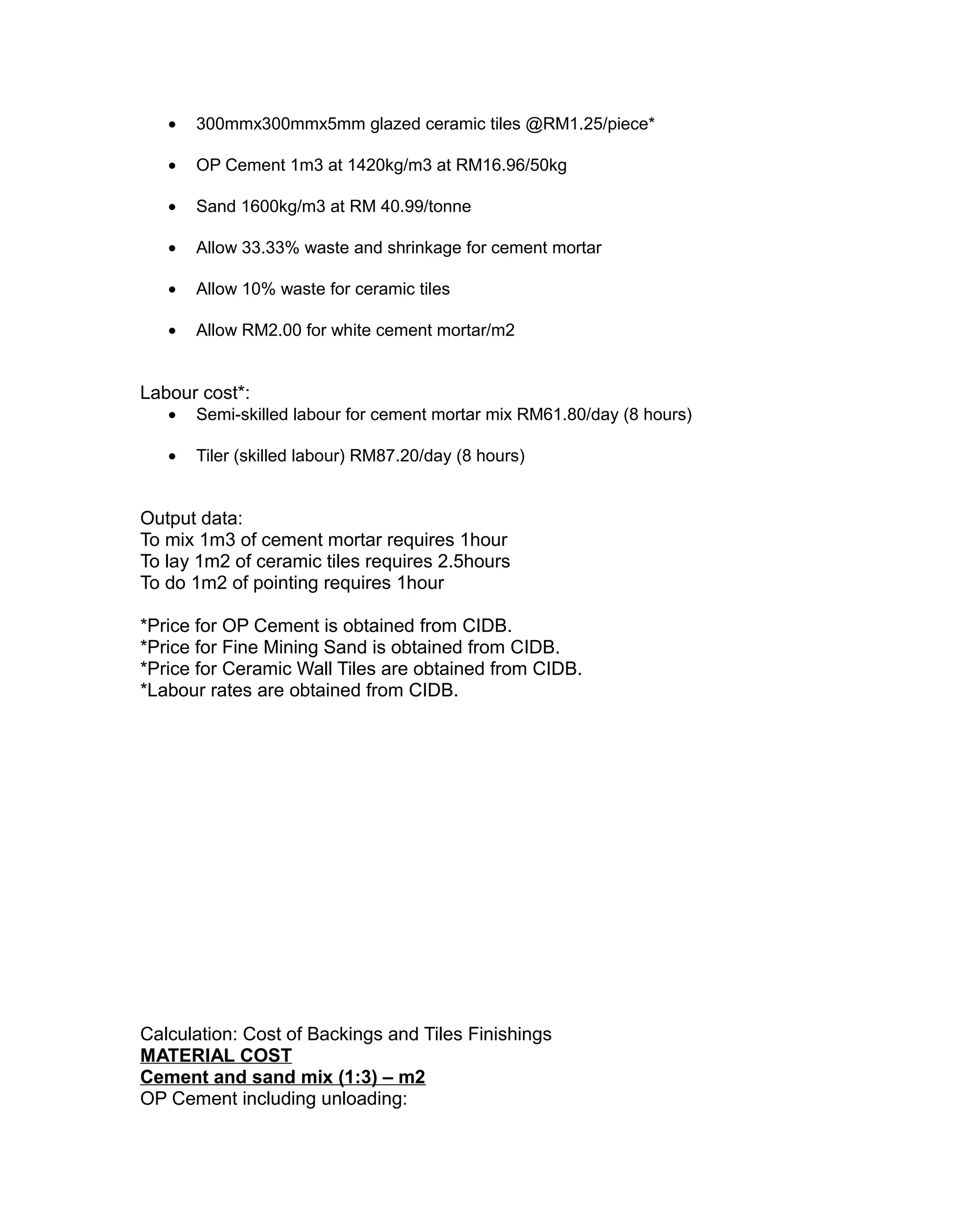 • 300mmx300mmx5mm glazed ceramic tiles @RM1.25/piece*
• OP Cement 1m3 at 1420kg/m3 at RM16.96/50kg
• Sand 1600kg/m3 at RM 40.99/tonne
• Allow 33.33% waste and shrinkage for cement mortar
• Allow 10% waste for ceramic tiles
• Allow RM2.00 for white cement mortar/m2
Labour cost*:
• Semi-skilled labour for cement mortar mix RM61.80/day (8 hours)
• Tiler (skilled labour) RM87.20/day (8 hours)
Output data:
To mix 1m3 of cement mortar requires 1hour
To lay 1m2 of ceramic tiles requires 2.5hours
To do 1m2 of pointing requires 1hour
*Price for OP Cement is obtained from CIDB.
*Price for Fine Mining Sand is obtained from CIDB.
*Price for Ceramic Wall Tiles are obtained from CIDB.
*Labour rates are obtained from CIDB.
Calculation: Cost of Backings and Tiles Finishings
MATERIAL COST
Cement and sand mix (1:3) – m2
OP Cement including unloading:
 
