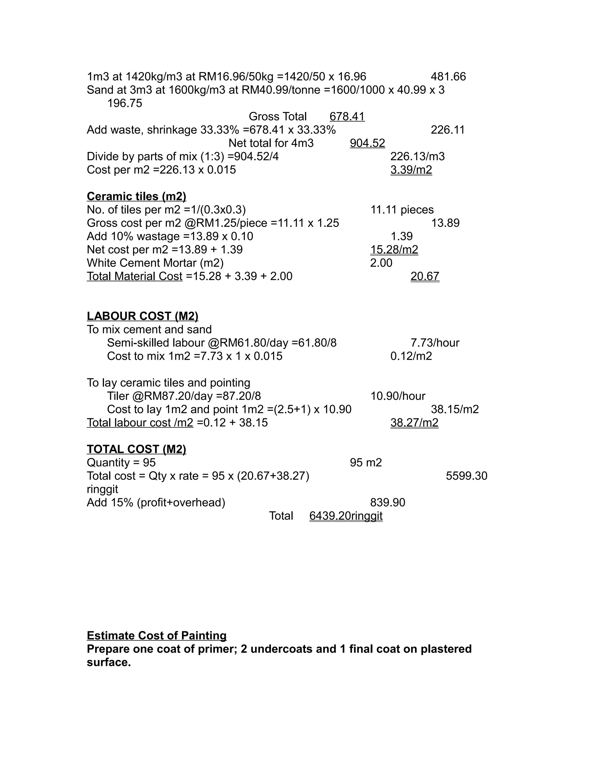 1m3 at 1420kg/m3 at RM16.96/50kg =1420/50 x 16.96 481.66
Sand at 3m3 at 1600kg/m3 at RM40.99/tonne =1600/1000 x 40.99 x 3
196.75
Gross Total 678.41
Add waste, shrinkage 33.33% =678.41 x 33.33% 226.11
Net total for 4m3 904.52
Divide by parts of mix (1:3) =904.52/4 226.13/m3
Cost per m2 =226.13 x 0.015 3.39/m2
Ceramic tiles (m2)
No. of tiles per m2 =1/(0.3x0.3) 11.11 pieces
Gross cost per m2 @RM1.25/piece =11.11 x 1.25 13.89
Add 10% wastage =13.89 x 0.10 1.39
Net cost per m2 =13.89 + 1.39 15.28/m2
White Cement Mortar (m2) 2.00
Total Material Cost =15.28 + 3.39 + 2.00 20.67
LABOUR COST (M2)
To mix cement and sand
Semi-skilled labour @RM61.80/day =61.80/8 7.73/hour
Cost to mix 1m2 =7.73 x 1 x 0.015 0.12/m2
To lay ceramic tiles and pointing
Tiler @RM87.20/day =87.20/8 10.90/hour
Cost to lay 1m2 and point 1m2 =(2.5+1) x 10.90 38.15/m2
Total labour cost /m2 =0.12 + 38.15 38.27/m2
TOTAL COST (M2)
Quantity = 95 95 m2
Total cost = Qty x rate = 95 x (20.67+38.27) 5599.30
ringgit
Add 15% (profit+overhead) 839.90
Total 6439.20ringgit
Estimate Cost of Painting
Prepare one coat of primer; 2 undercoats and 1 final coat on plastered
surface.
 