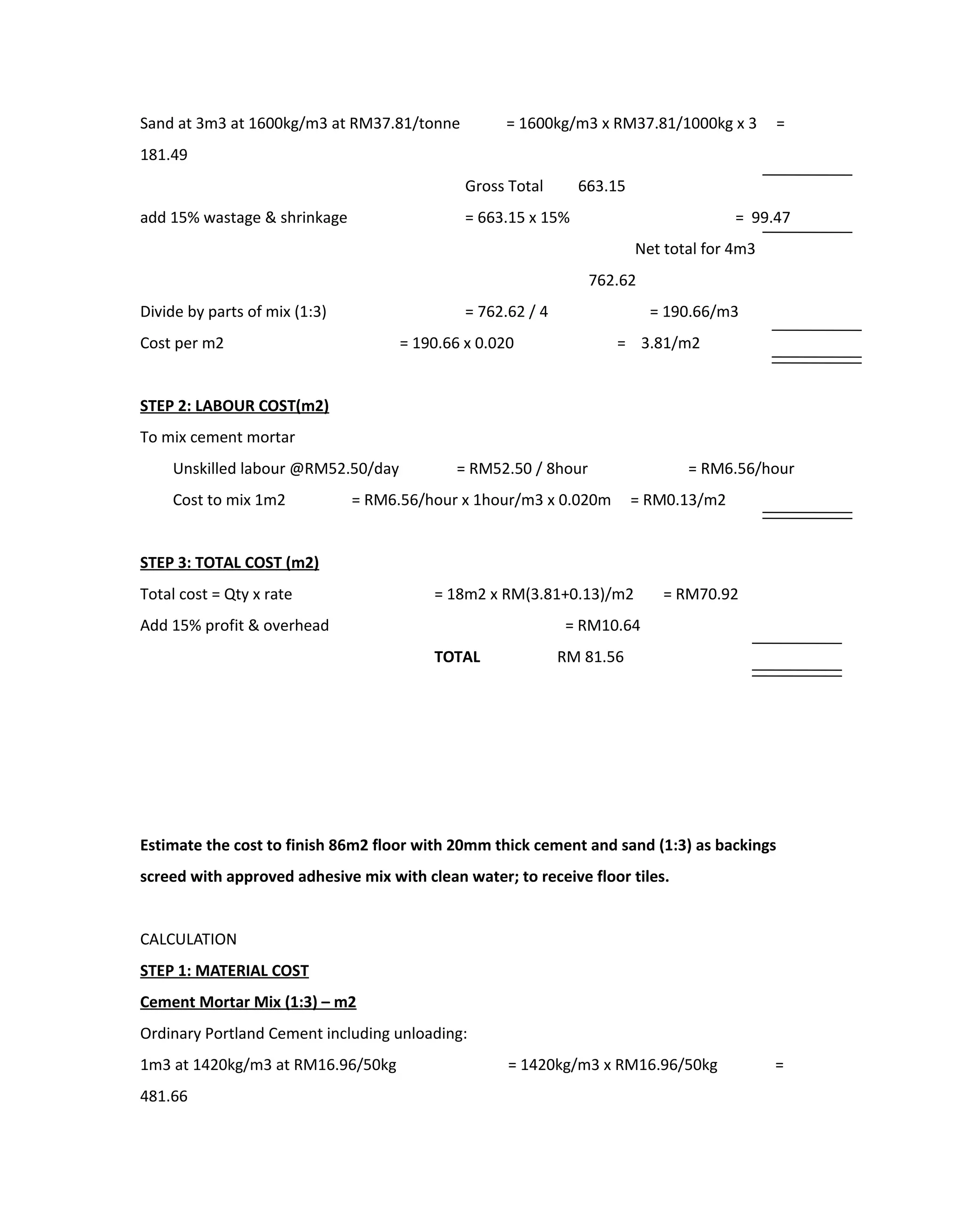 Sand at 3m3 at 1600kg/m3 at RM37.81/tonne = 1600kg/m3 x RM37.81/1000kg x 3 =
181.49
Gross Total 663.15
add 15% wastage & shrinkage = 663.15 x 15% = 99.47
Net total for 4m3
762.62
Divide by parts of mix (1:3) = 762.62 / 4 = 190.66/m3
Cost per m2 = 190.66 x 0.020 = 3.81/m2
STEP 2: LABOUR COST(m2)
To mix cement mortar
Unskilled labour @RM52.50/day = RM52.50 / 8hour = RM6.56/hour
Cost to mix 1m2 = RM6.56/hour x 1hour/m3 x 0.020m = RM0.13/m2
STEP 3: TOTAL COST (m2)
Total cost = Qty x rate = 18m2 x RM(3.81+0.13)/m2 = RM70.92
Add 15% profit & overhead = RM10.64
TOTAL RM 81.56
Estimate the cost to finish 86m2 floor with 20mm thick cement and sand (1:3) as backings
screed with approved adhesive mix with clean water; to receive floor tiles.
CALCULATION
STEP 1: MATERIAL COST
Cement Mortar Mix (1:3) – m2
Ordinary Portland Cement including unloading:
1m3 at 1420kg/m3 at RM16.96/50kg = 1420kg/m3 x RM16.96/50kg =
481.66
 