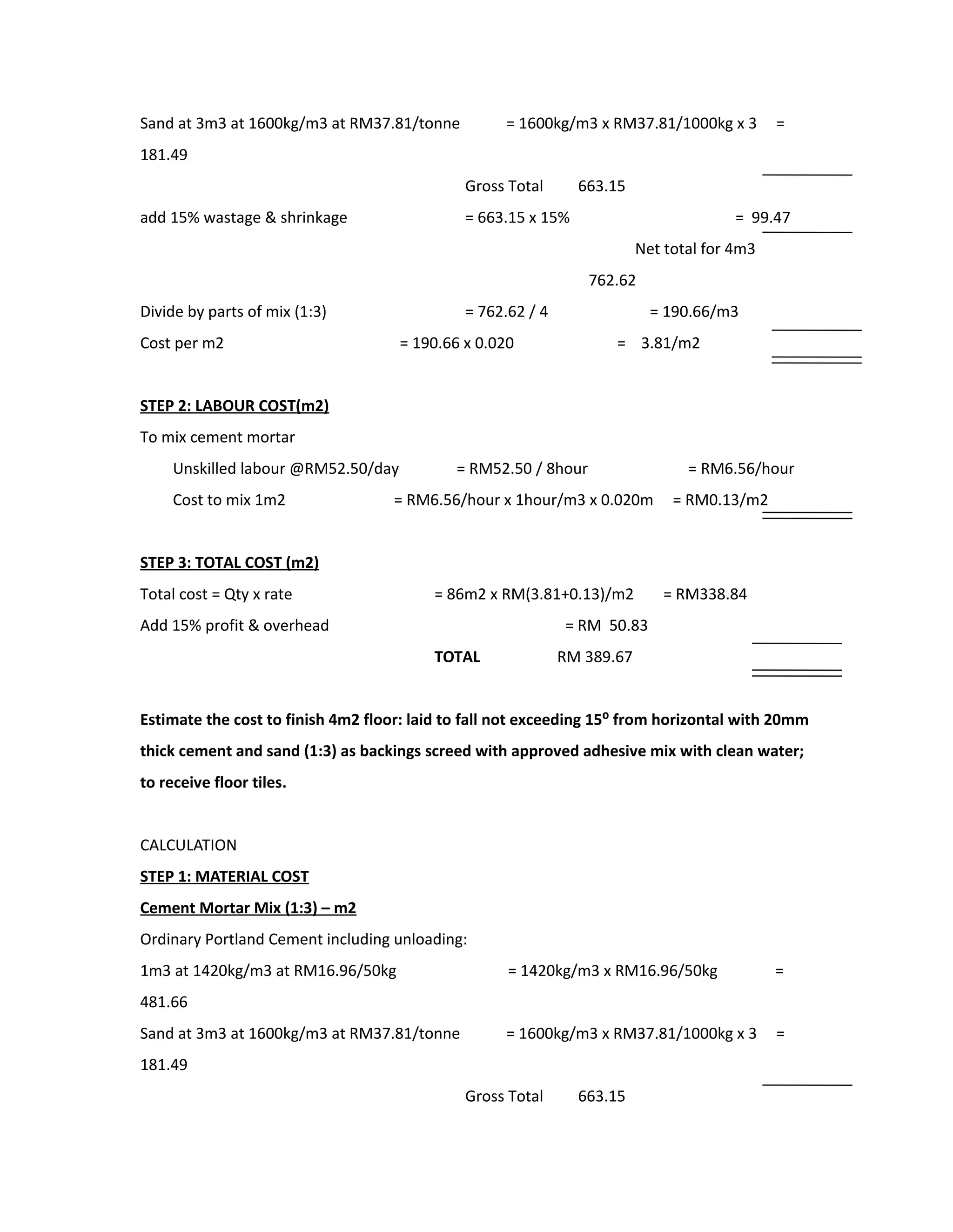 Sand at 3m3 at 1600kg/m3 at RM37.81/tonne = 1600kg/m3 x RM37.81/1000kg x 3 =
181.49
Gross Total 663.15
add 15% wastage & shrinkage = 663.15 x 15% = 99.47
Net total for 4m3
762.62
Divide by parts of mix (1:3) = 762.62 / 4 = 190.66/m3
Cost per m2 = 190.66 x 0.020 = 3.81/m2
STEP 2: LABOUR COST(m2)
To mix cement mortar
Unskilled labour @RM52.50/day = RM52.50 / 8hour = RM6.56/hour
Cost to mix 1m2 = RM6.56/hour x 1hour/m3 x 0.020m = RM0.13/m2
STEP 3: TOTAL COST (m2)
Total cost = Qty x rate = 86m2 x RM(3.81+0.13)/m2 = RM338.84
Add 15% profit & overhead = RM 50.83
TOTAL RM 389.67
Estimate the cost to finish 4m2 floor: laid to fall not exceeding 15⁰ from horizontal with 20mm
thick cement and sand (1:3) as backings screed with approved adhesive mix with clean water;
to receive floor tiles.
CALCULATION
STEP 1: MATERIAL COST
Cement Mortar Mix (1:3) – m2
Ordinary Portland Cement including unloading:
1m3 at 1420kg/m3 at RM16.96/50kg = 1420kg/m3 x RM16.96/50kg =
481.66
Sand at 3m3 at 1600kg/m3 at RM37.81/tonne = 1600kg/m3 x RM37.81/1000kg x 3 =
181.49
Gross Total 663.15
 