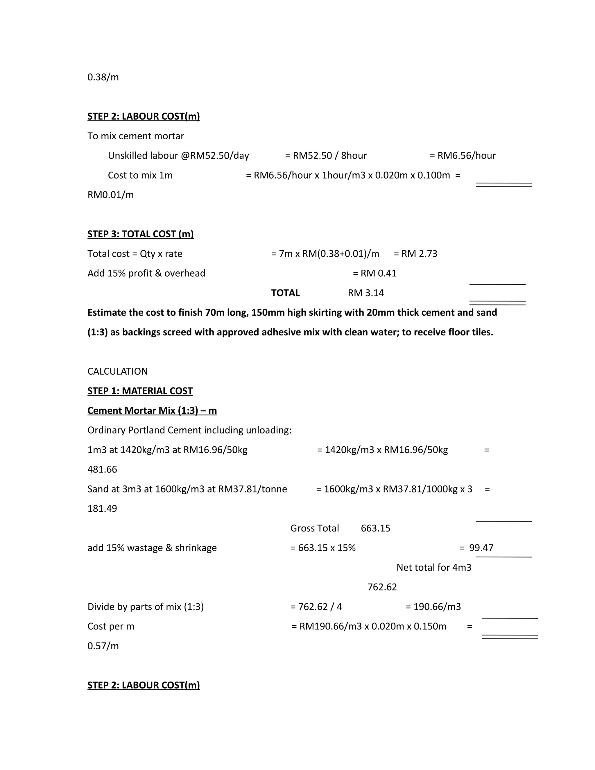 0.38/m
STEP 2: LABOUR COST(m)
To mix cement mortar
Unskilled labour @RM52.50/day = RM52.50 / 8hour = RM6.56/hour
Cost to mix 1m = RM6.56/hour x 1hour/m3 x 0.020m x 0.100m =
RM0.01/m
STEP 3: TOTAL COST (m)
Total cost = Qty x rate = 7m x RM(0.38+0.01)/m = RM 2.73
Add 15% profit & overhead = RM 0.41
TOTAL RM 3.14
Estimate the cost to finish 70m long, 150mm high skirting with 20mm thick cement and sand
(1:3) as backings screed with approved adhesive mix with clean water; to receive floor tiles.
CALCULATION
STEP 1: MATERIAL COST
Cement Mortar Mix (1:3) – m
Ordinary Portland Cement including unloading:
1m3 at 1420kg/m3 at RM16.96/50kg = 1420kg/m3 x RM16.96/50kg =
481.66
Sand at 3m3 at 1600kg/m3 at RM37.81/tonne = 1600kg/m3 x RM37.81/1000kg x 3 =
181.49
Gross Total 663.15
add 15% wastage & shrinkage = 663.15 x 15% = 99.47
Net total for 4m3
762.62
Divide by parts of mix (1:3) = 762.62 / 4 = 190.66/m3
Cost per m = RM190.66/m3 x 0.020m x 0.150m =
0.57/m
STEP 2: LABOUR COST(m)
 