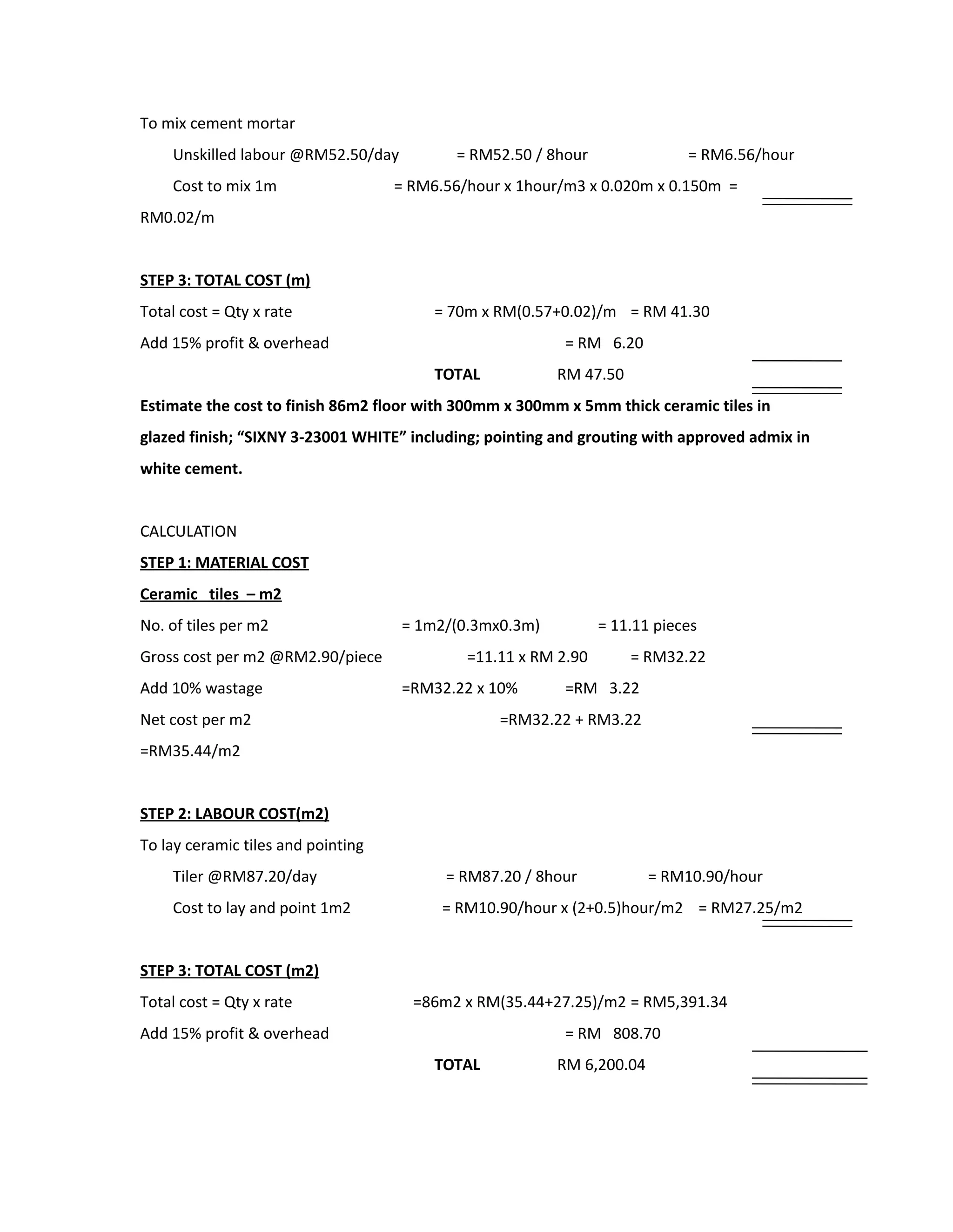 To mix cement mortar
Unskilled labour @RM52.50/day = RM52.50 / 8hour = RM6.56/hour
Cost to mix 1m = RM6.56/hour x 1hour/m3 x 0.020m x 0.150m =
RM0.02/m
STEP 3: TOTAL COST (m)
Total cost = Qty x rate = 70m x RM(0.57+0.02)/m = RM 41.30
Add 15% profit & overhead = RM 6.20
TOTAL RM 47.50
Estimate the cost to finish 86m2 floor with 300mm x 300mm x 5mm thick ceramic tiles in
glazed finish; “SIXNY 3-23001 WHITE” including; pointing and grouting with approved admix in
white cement.
CALCULATION
STEP 1: MATERIAL COST
Ceramic tiles – m2
No. of tiles per m2 = 1m2/(0.3mx0.3m) = 11.11 pieces
Gross cost per m2 @RM2.90/piece =11.11 x RM 2.90 = RM32.22
Add 10% wastage =RM32.22 x 10% =RM 3.22
Net cost per m2 =RM32.22 + RM3.22
=RM35.44/m2
STEP 2: LABOUR COST(m2)
To lay ceramic tiles and pointing
Tiler @RM87.20/day = RM87.20 / 8hour = RM10.90/hour
Cost to lay and point 1m2 = RM10.90/hour x (2+0.5)hour/m2 = RM27.25/m2
STEP 3: TOTAL COST (m2)
Total cost = Qty x rate =86m2 x RM(35.44+27.25)/m2 = RM5,391.34
Add 15% profit & overhead = RM 808.70
TOTAL RM 6,200.04
 