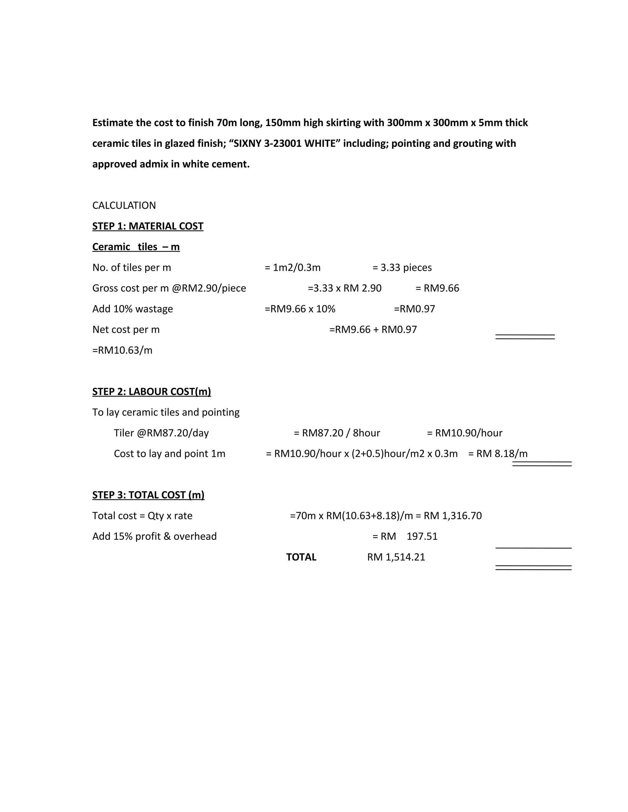 Estimate the cost to finish 70m long, 150mm high skirting with 300mm x 300mm x 5mm thick
ceramic tiles in glazed finish; “SIXNY 3-23001 WHITE” including; pointing and grouting with
approved admix in white cement.
CALCULATION
STEP 1: MATERIAL COST
Ceramic tiles – m
No. of tiles per m = 1m2/0.3m = 3.33 pieces
Gross cost per m @RM2.90/piece =3.33 x RM 2.90 = RM9.66
Add 10% wastage =RM9.66 x 10% =RM0.97
Net cost per m =RM9.66 + RM0.97
=RM10.63/m
STEP 2: LABOUR COST(m)
To lay ceramic tiles and pointing
Tiler @RM87.20/day = RM87.20 / 8hour = RM10.90/hour
Cost to lay and point 1m = RM10.90/hour x (2+0.5)hour/m2 x 0.3m = RM 8.18/m
STEP 3: TOTAL COST (m)
Total cost = Qty x rate =70m x RM(10.63+8.18)/m = RM 1,316.70
Add 15% profit & overhead = RM 197.51
TOTAL RM 1,514.21
 
