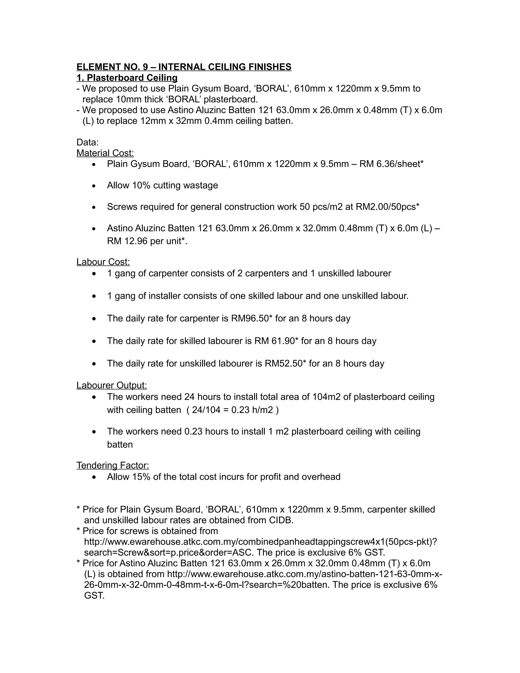 ELEMENT NO. 9 – INTERNAL CEILING FINISHES
1. Plasterboard Ceiling
- We proposed to use Plain Gysum Board, ‘BORAL’, 610mm x 1220mm x 9.5mm to
replace 10mm thick ‘BORAL’ plasterboard.
- We proposed to use Astino Aluzinc Batten 121 63.0mm x 26.0mm x 0.48mm (T) x 6.0m
(L) to replace 12mm x 32mm 0.4mm ceiling batten.
Data:
Material Cost:
• Plain Gysum Board, ‘BORAL’, 610mm x 1220mm x 9.5mm – RM 6.36/sheet*
• Allow 10% cutting wastage
• Screws required for general construction work 50 pcs/m2 at RM2.00/50pcs*
• Astino Aluzinc Batten 121 63.0mm x 26.0mm x 32.0mm 0.48mm (T) x 6.0m (L) –
RM 12.96 per unit*.
Labour Cost:
• 1 gang of carpenter consists of 2 carpenters and 1 unskilled labourer
• 1 gang of installer consists of one skilled labour and one unskilled labour.
• The daily rate for carpenter is RM96.50* for an 8 hours day
• The daily rate for skilled labourer is RM 61.90* for an 8 hours day
• The daily rate for unskilled labourer is RM52.50* for an 8 hours day
Labourer Output:
• The workers need 24 hours to install total area of 104m2 of plasterboard ceiling
with ceiling batten ( 24/104 = 0.23 h/m2 )
• The workers need 0.23 hours to install 1 m2 plasterboard ceiling with ceiling
batten
Tendering Factor:
• Allow 15% of the total cost incurs for profit and overhead
* Price for Plain Gysum Board, ‘BORAL’, 610mm x 1220mm x 9.5mm, carpenter skilled
and unskilled labour rates are obtained from CIDB.
* Price for screws is obtained from
http://www.ewarehouse.atkc.com.my/combinedpanheadtappingscrew4x1(50pcs-pkt)?
search=Screw&sort=p.price&order=ASC. The price is exclusive 6% GST.
* Price for Astino Aluzinc Batten 121 63.0mm x 26.0mm x 32.0mm 0.48mm (T) x 6.0m
(L) is obtained from http://www.ewarehouse.atkc.com.my/astino-batten-121-63-0mm-x-
26-0mm-x-32-0mm-0-48mm-t-x-6-0m-l?search=%20batten. The price is exclusive 6%
GST.
 