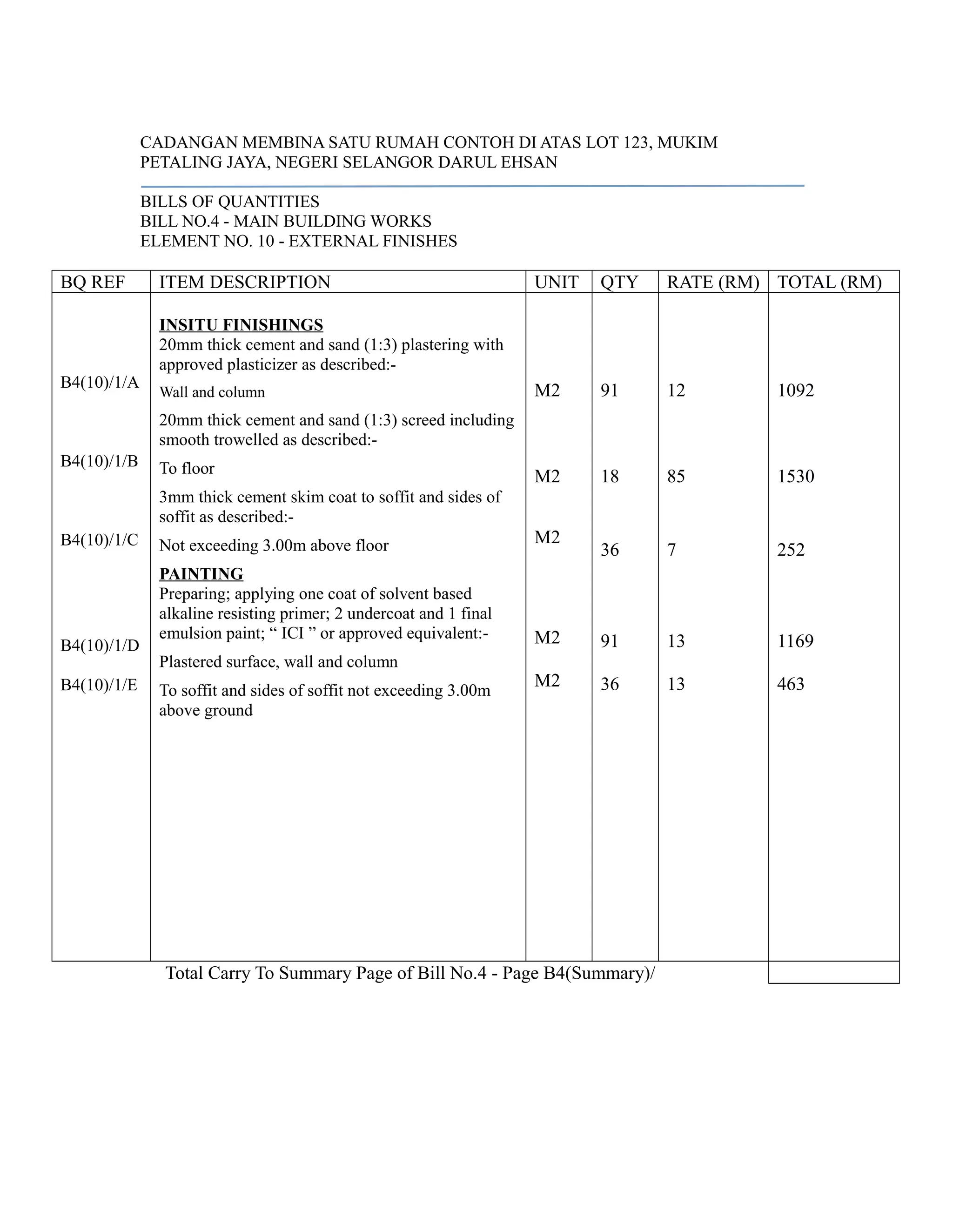 CADANGAN MEMBINA SATU RUMAH CONTOH DI ATAS LOT 123, MUKIM
PETALING JAYA, NEGERI SELANGOR DARUL EHSAN
BILLS OF QUANTITIES
BILL NO.4 - MAIN BUILDING WORKS
ELEMENT NO. 10 - EXTERNAL FINISHES
BQ REF ITEM DESCRIPTION UNIT QTY RATE (RM) TOTAL (RM)
B4(10)/1/A
B4(10)/1/B
B4(10)/1/C
B4(10)/1/D
B4(10)/1/E
INSITU FINISHINGS
20mm thick cement and sand (1:3) plastering with
approved plasticizer as described:-
Wall and column
20mm thick cement and sand (1:3) screed including
smooth trowelled as described:-
To floor
3mm thick cement skim coat to soffit and sides of
soffit as described:-
Not exceeding 3.00m above floor
PAINTING
Preparing; applying one coat of solvent based
alkaline resisting primer; 2 undercoat and 1 final
emulsion paint; “ ICI ” or approved equivalent:-
Plastered surface, wall and column
To soffit and sides of soffit not exceeding 3.00m
above ground
M2
M2
M2
M2
M2
91
18
36
91
36
12
85
7
13
13
1092
1530
252
1169
463
Total Carry To Summary Page of Bill No.4 - Page B4(Summary)/
 
