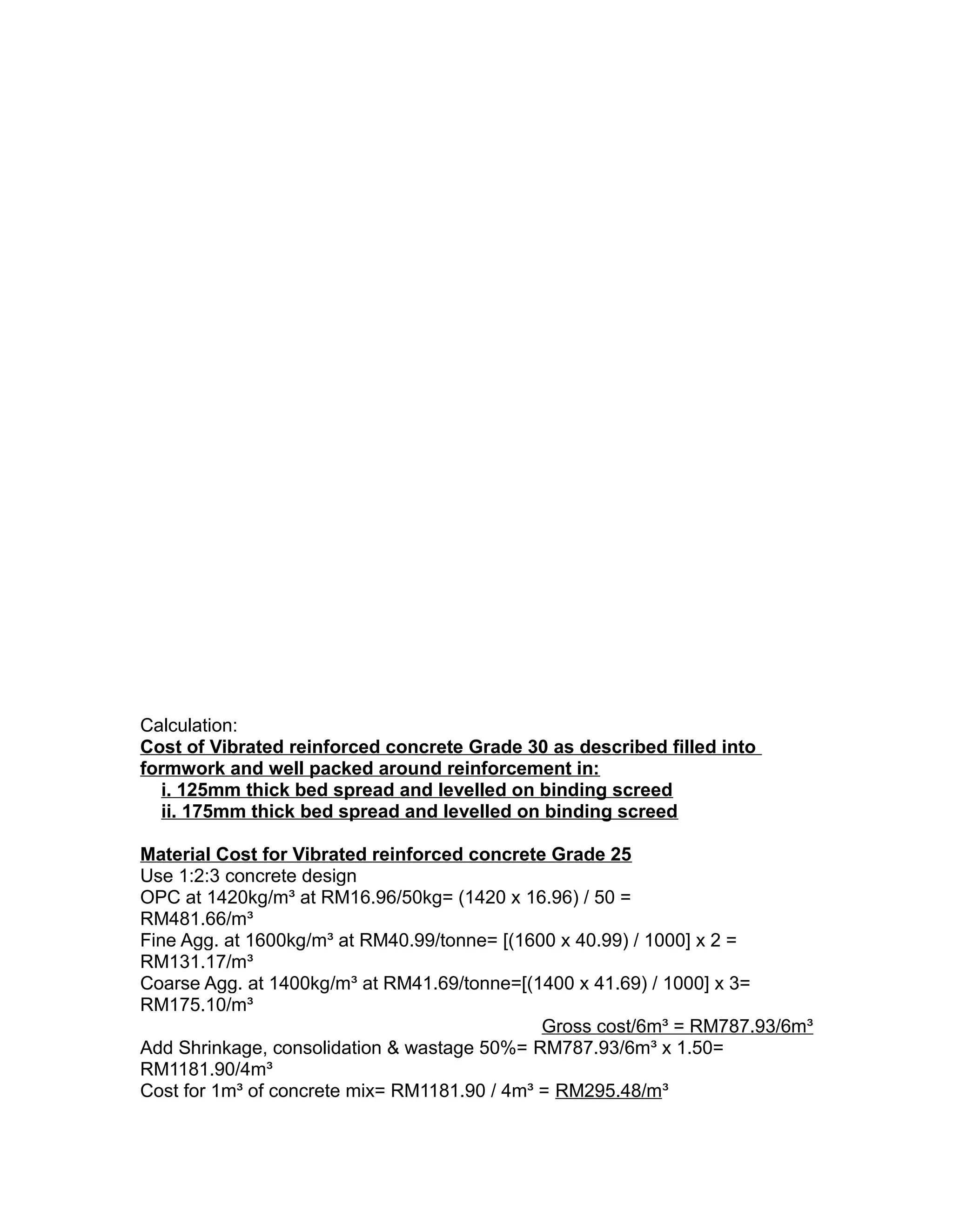 Calculation:
Cost of Vibrated reinforced concrete Grade 30 as described filled into
formwork and well packed around reinforcement in:
i. 125mm thick bed spread and levelled on binding screed
ii. 175mm thick bed spread and levelled on binding screed
Material Cost for Vibrated reinforced concrete Grade 25
Use 1:2:3 concrete design
OPC at 1420kg/m³ at RM16.96/50kg= (1420 x 16.96) / 50 =
RM481.66/m³
Fine Agg. at 1600kg/m³ at RM40.99/tonne= [(1600 x 40.99) / 1000] x 2 =
RM131.17/m³
Coarse Agg. at 1400kg/m³ at RM41.69/tonne=[(1400 x 41.69) / 1000] x 3=
RM175.10/m³
Gross cost/6m³ = RM787.93/6m³
Add Shrinkage, consolidation & wastage 50%= RM787.93/6m³ x 1.50=
RM1181.90/4m³
Cost for 1m³ of concrete mix= RM1181.90 / 4m³ = RM295.48/m³
 