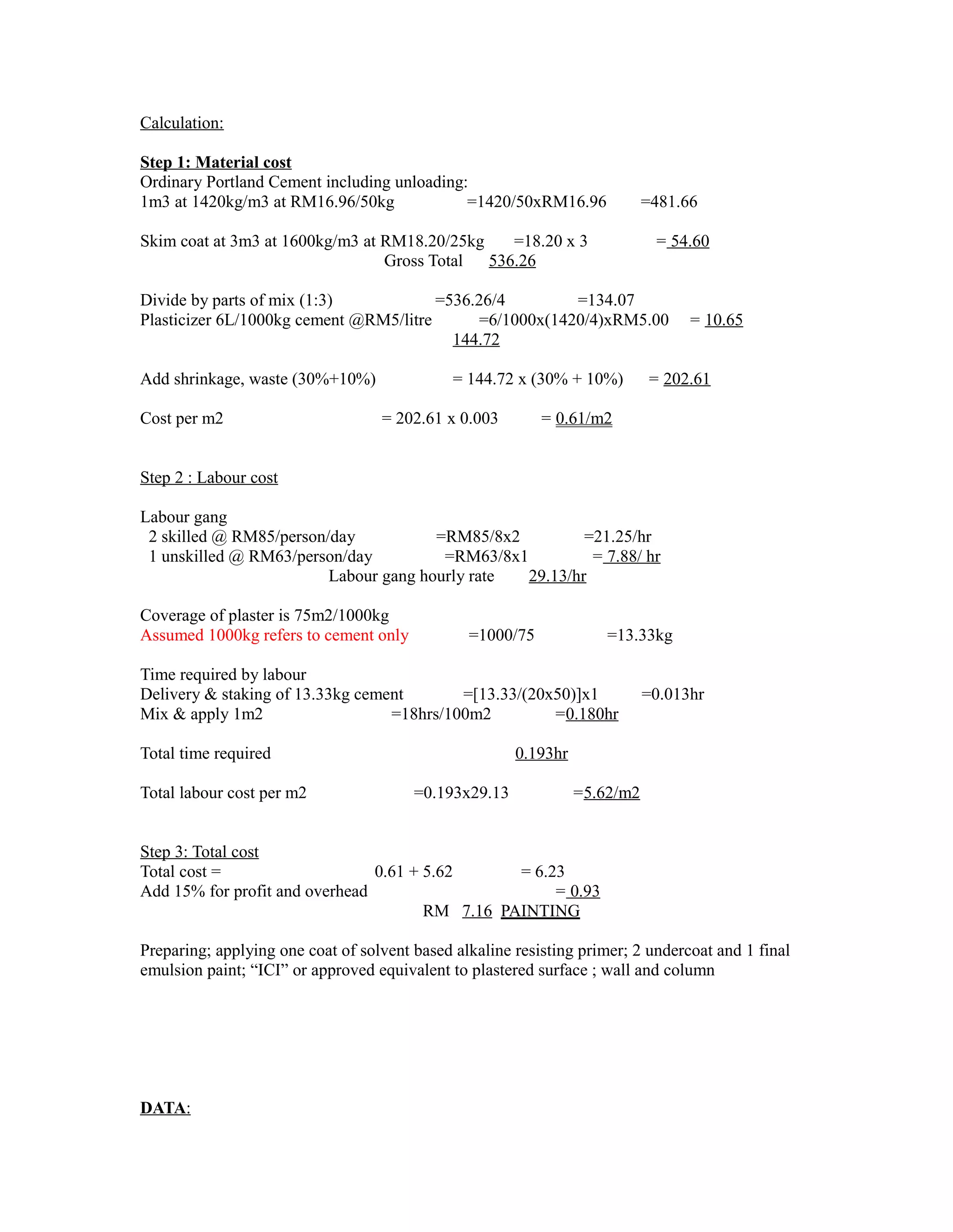 Calculation:
Step 1: Material cost
Ordinary Portland Cement including unloading:
1m3 at 1420kg/m3 at RM16.96/50kg =1420/50xRM16.96 =481.66
Skim coat at 3m3 at 1600kg/m3 at RM18.20/25kg =18.20 x 3 = 54.60
Gross Total 536.26
Divide by parts of mix (1:3) =536.26/4 =134.07
Plasticizer 6L/1000kg cement @RM5/litre =6/1000x(1420/4)xRM5.00 = 10.65
144.72
Add shrinkage, waste (30%+10%) = 144.72 x (30% + 10%) = 202.61
Cost per m2 = 202.61 x 0.003 = 0.61/m2
Step 2 : Labour cost
Labour gang
2 skilled @ RM85/person/day =RM85/8x2 =21.25/hr
1 unskilled @ RM63/person/day =RM63/8x1 = 7.88/ hr
Labour gang hourly rate 29.13/hr
Coverage of plaster is 75m2/1000kg
Assumed 1000kg refers to cement only =1000/75 =13.33kg
Time required by labour
Delivery & staking of 13.33kg cement =[13.33/(20x50)]x1 =0.013hr
Mix & apply 1m2 =18hrs/100m2 =0.180hr
Total time required 0.193hr
Total labour cost per m2 =0.193x29.13 =5.62/m2
Step 3: Total cost
Total cost = 0.61 + 5.62 = 6.23
Add 15% for profit and overhead = 0.93
RM 7.16 PAINTING
Preparing; applying one coat of solvent based alkaline resisting primer; 2 undercoat and 1 final
emulsion paint; “ICI” or approved equivalent to plastered surface ; wall and column
DATA:
 