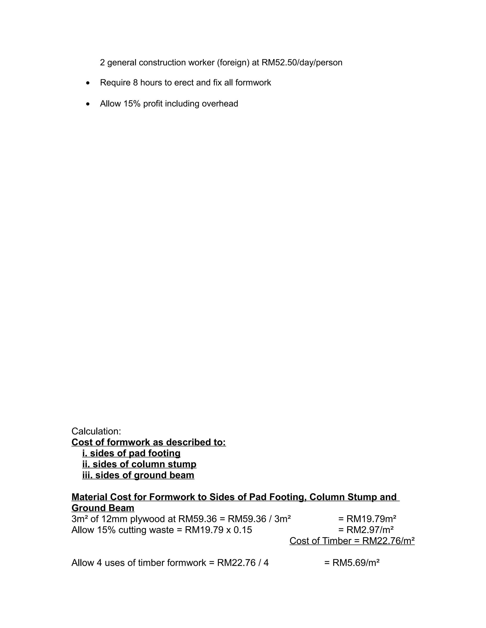 2 general construction worker (foreign) at RM52.50/day/person
• Require 8 hours to erect and fix all formwork
• Allow 15% profit including overhead
Calculation:
Cost of formwork as described to:
i. sides of pad footing
ii. sides of column stump
iii. sides of ground beam
Material Cost for Formwork to Sides of Pad Footing, Column Stump and
Ground Beam
3m² of 12mm plywood at RM59.36 = RM59.36 / 3m² = RM19.79m²
Allow 15% cutting waste = RM19.79 x 0.15 = RM2.97/m²
Cost of Timber = RM22.76/m²
Allow 4 uses of timber formwork = RM22.76 / 4 = RM5.69/m²
 