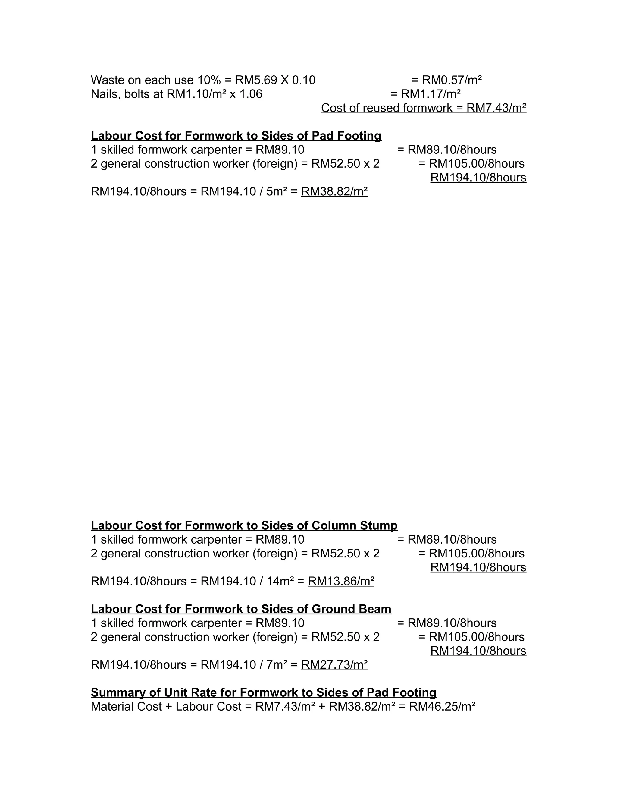 Waste on each use 10% = RM5.69 X 0.10 = RM0.57/m²
Nails, bolts at RM1.10/m² x 1.06 = RM1.17/m²
Cost of reused formwork = RM7.43/m²
Labour Cost for Formwork to Sides of Pad Footing
1 skilled formwork carpenter = RM89.10 = RM89.10/8hours
2 general construction worker (foreign) = RM52.50 x 2 = RM105.00/8hours
RM194.10/8hours
RM194.10/8hours = RM194.10 / 5m² = RM38.82/m²
Labour Cost for Formwork to Sides of Column Stump
1 skilled formwork carpenter = RM89.10 = RM89.10/8hours
2 general construction worker (foreign) = RM52.50 x 2 = RM105.00/8hours
RM194.10/8hours
RM194.10/8hours = RM194.10 / 14m² = RM13.86/m²
Labour Cost for Formwork to Sides of Ground Beam
1 skilled formwork carpenter = RM89.10 = RM89.10/8hours
2 general construction worker (foreign) = RM52.50 x 2 = RM105.00/8hours
RM194.10/8hours
RM194.10/8hours = RM194.10 / 7m² = RM27.73/m²
Summary of Unit Rate for Formwork to Sides of Pad Footing
Material Cost + Labour Cost = RM7.43/m² + RM38.82/m² = RM46.25/m²
 