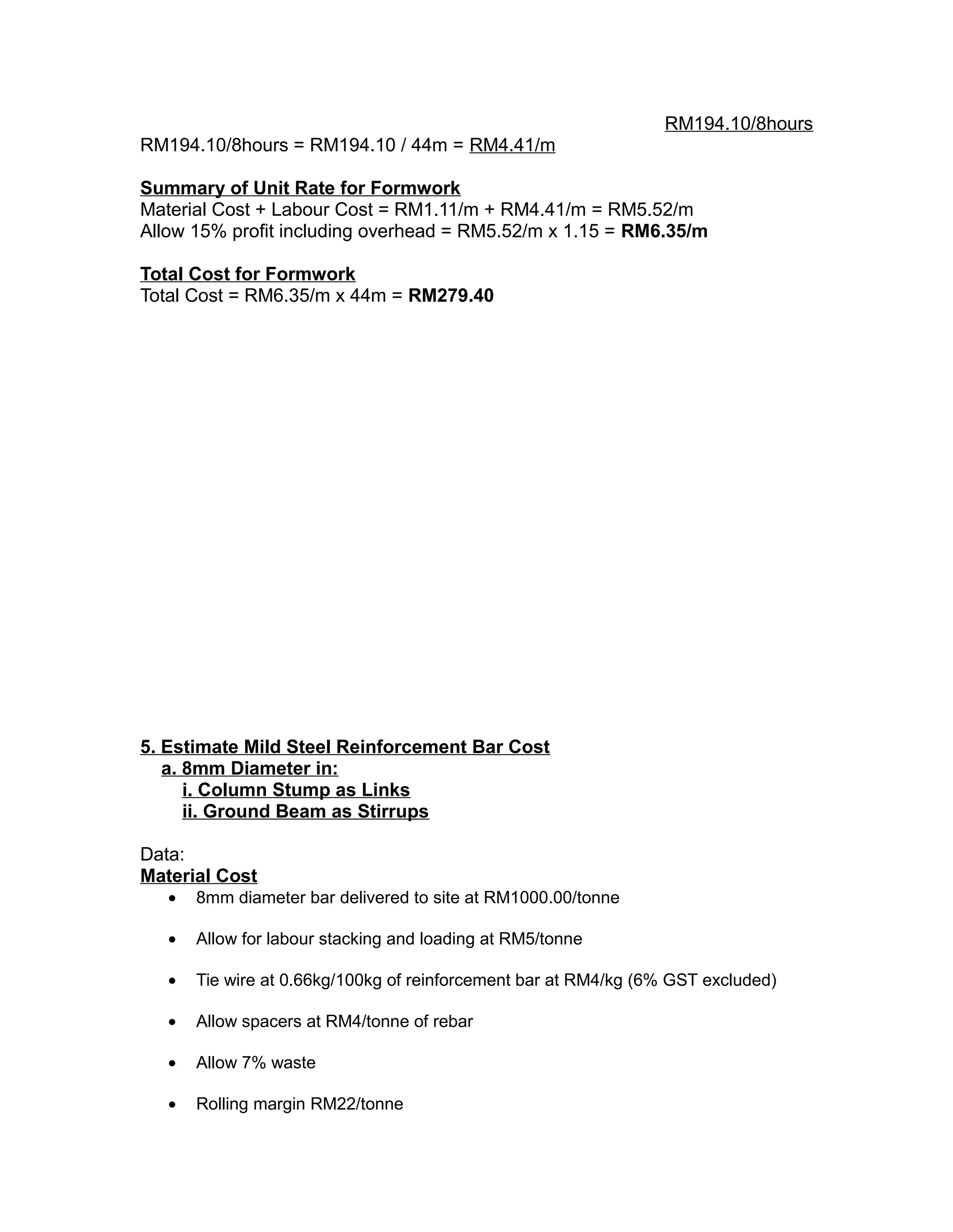 RM194.10/8hours
RM194.10/8hours = RM194.10 / 44m = RM4.41/m
Summary of Unit Rate for Formwork
Material Cost + Labour Cost = RM1.11/m + RM4.41/m = RM5.52/m
Allow 15% profit including overhead = RM5.52/m x 1.15 = RM6.35/m
Total Cost for Formwork
Total Cost = RM6.35/m x 44m = RM279.40
5. Estimate Mild Steel Reinforcement Bar Cost
a. 8mm Diameter in:
i. Column Stump as Links
ii. Ground Beam as Stirrups
Data:
Material Cost
• 8mm diameter bar delivered to site at RM1000.00/tonne
• Allow for labour stacking and loading at RM5/tonne
• Tie wire at 0.66kg/100kg of reinforcement bar at RM4/kg (6% GST excluded)
• Allow spacers at RM4/tonne of rebar
• Allow 7% waste
• Rolling margin RM22/tonne
 
