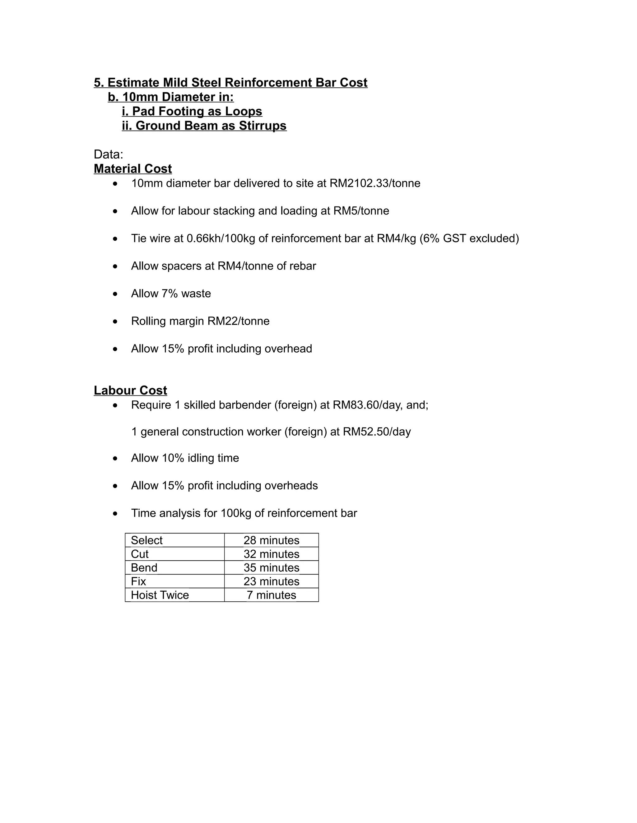 5. Estimate Mild Steel Reinforcement Bar Cost
b. 10mm Diameter in:
i. Pad Footing as Loops
ii. Ground Beam as Stirrups
Data:
Material Cost
• 10mm diameter bar delivered to site at RM2102.33/tonne
• Allow for labour stacking and loading at RM5/tonne
• Tie wire at 0.66kh/100kg of reinforcement bar at RM4/kg (6% GST excluded)
• Allow spacers at RM4/tonne of rebar
• Allow 7% waste
• Rolling margin RM22/tonne
• Allow 15% profit including overhead
Labour Cost
• Require 1 skilled barbender (foreign) at RM83.60/day, and;
1 general construction worker (foreign) at RM52.50/day
• Allow 10% idling time
• Allow 15% profit including overheads
• Time analysis for 100kg of reinforcement bar
Select 28 minutes
Cut 32 minutes
Bend 35 minutes
Fix 23 minutes
Hoist Twice 7 minutes
 