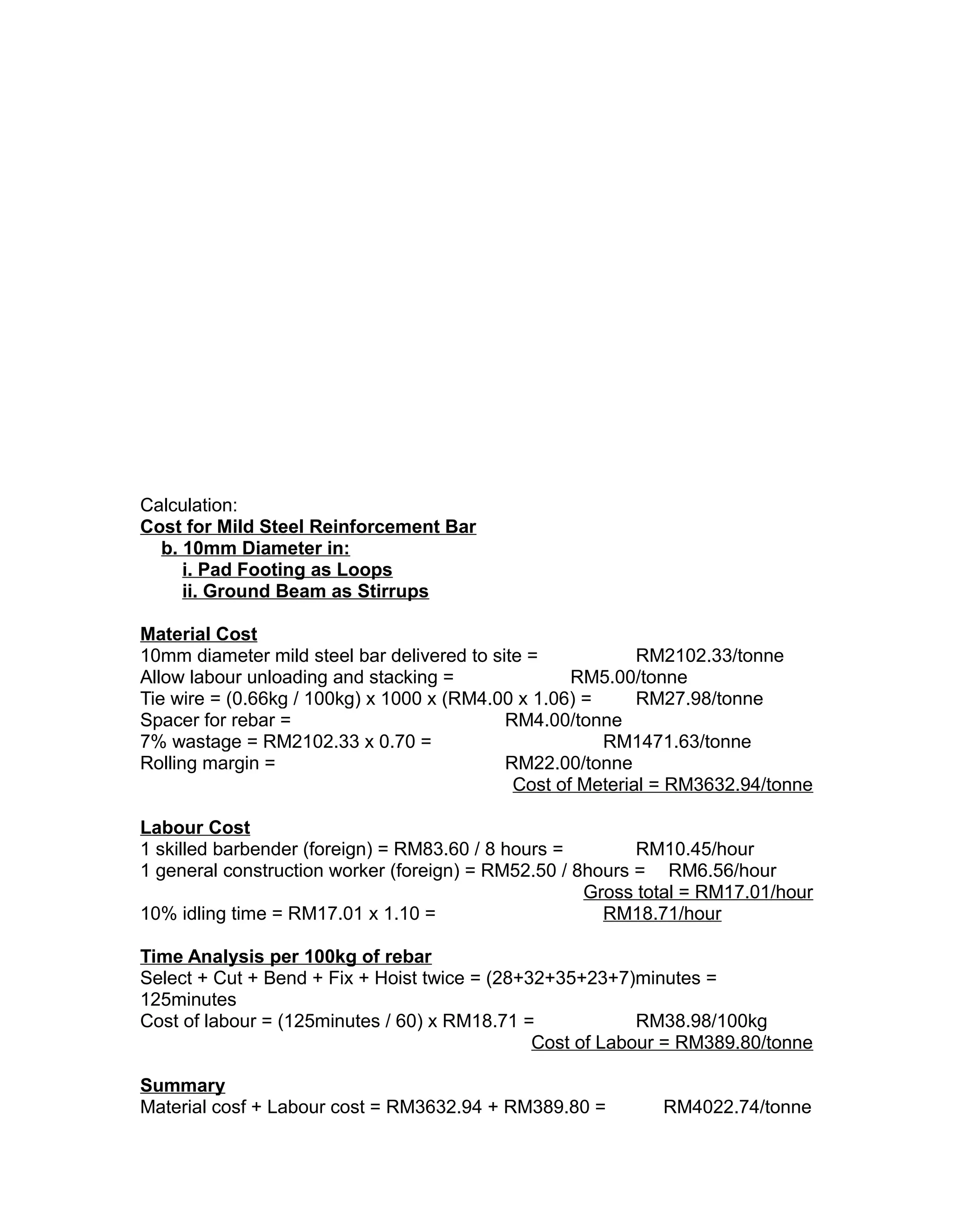 Calculation:
Cost for Mild Steel Reinforcement Bar
b. 10mm Diameter in:
i. Pad Footing as Loops
ii. Ground Beam as Stirrups
Material Cost
10mm diameter mild steel bar delivered to site = RM2102.33/tonne
Allow labour unloading and stacking = RM5.00/tonne
Tie wire = (0.66kg / 100kg) x 1000 x (RM4.00 x 1.06) = RM27.98/tonne
Spacer for rebar = RM4.00/tonne
7% wastage = RM2102.33 x 0.70 = RM1471.63/tonne
Rolling margin = RM22.00/tonne
Cost of Meterial = RM3632.94/tonne
Labour Cost
1 skilled barbender (foreign) = RM83.60 / 8 hours = RM10.45/hour
1 general construction worker (foreign) = RM52.50 / 8hours = RM6.56/hour
Gross total = RM17.01/hour
10% idling time = RM17.01 x 1.10 = RM18.71/hour
Time Analysis per 100kg of rebar
Select + Cut + Bend + Fix + Hoist twice = (28+32+35+23+7)minutes =
125minutes
Cost of labour = (125minutes / 60) x RM18.71 = RM38.98/100kg
Cost of Labour = RM389.80/tonne
Summary
Material cosf + Labour cost = RM3632.94 + RM389.80 = RM4022.74/tonne
 