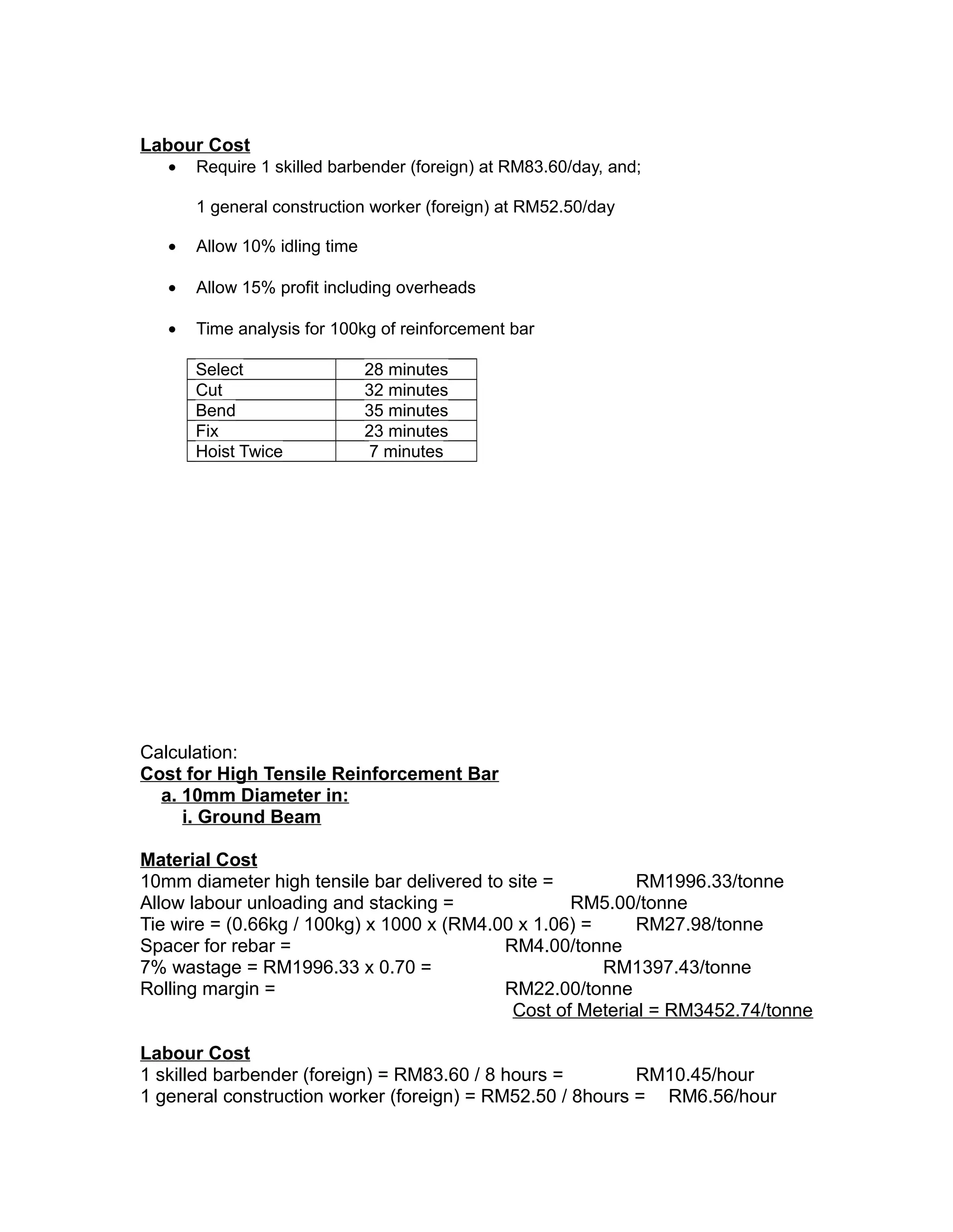 Labour Cost
• Require 1 skilled barbender (foreign) at RM83.60/day, and;
1 general construction worker (foreign) at RM52.50/day
• Allow 10% idling time
• Allow 15% profit including overheads
• Time analysis for 100kg of reinforcement bar
Select 28 minutes
Cut 32 minutes
Bend 35 minutes
Fix 23 minutes
Hoist Twice 7 minutes
Calculation:
Cost for High Tensile Reinforcement Bar
a. 10mm Diameter in:
i. Ground Beam
Material Cost
10mm diameter high tensile bar delivered to site = RM1996.33/tonne
Allow labour unloading and stacking = RM5.00/tonne
Tie wire = (0.66kg / 100kg) x 1000 x (RM4.00 x 1.06) = RM27.98/tonne
Spacer for rebar = RM4.00/tonne
7% wastage = RM1996.33 x 0.70 = RM1397.43/tonne
Rolling margin = RM22.00/tonne
Cost of Meterial = RM3452.74/tonne
Labour Cost
1 skilled barbender (foreign) = RM83.60 / 8 hours = RM10.45/hour
1 general construction worker (foreign) = RM52.50 / 8hours = RM6.56/hour
 